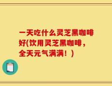 一天吃什么灵芝黑咖啡好(饮用灵芝黑咖啡，全天元气满满！)