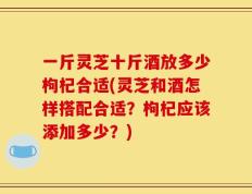 一斤灵芝十斤酒放多少枸杞合适(灵芝和酒怎样搭配合适？枸杞应该添加多少？)