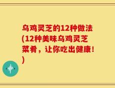 乌鸡灵芝的12种做法(12种美味乌鸡灵芝菜肴，让你吃出健康！)