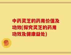 中药灵芝的药用价值及功效(探究灵芝的药用功效及健康益处)