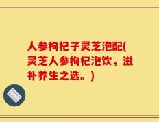 人参枸杞子灵芝泡配(灵芝人参枸杞泡饮，滋补养生之选。)