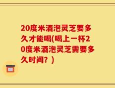 20度米酒泡灵芝要多久才能喝(喝上一杯20度米酒泡灵芝需要多久时间？)