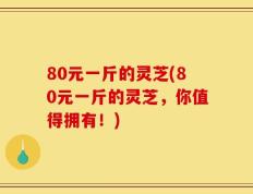 80元一斤的灵芝(80元一斤的灵芝，你值得拥有！)