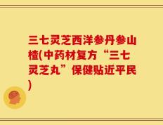 三七灵芝西洋参丹参山楂(中药材复方“三七灵芝丸”保健贴近平民)