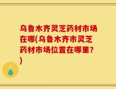 乌鲁木齐灵芝药材市场在哪(乌鲁木齐市灵芝药材市场位置在哪里？)