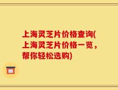 上海灵芝片价格查询(上海灵芝片价格一览，帮你轻松选购)