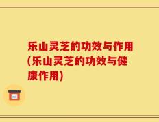 乐山灵芝的功效与作用(乐山灵芝的功效与健康作用)