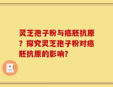 灵芝孢子粉与癌胚抗原？探究灵芝孢子粉对癌胚抗原的影响？