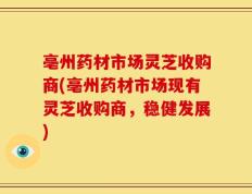 亳州药材市场灵芝收购商(亳州药材市场现有灵芝收购商，稳健发展)