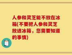 人参和灵芝能不放在冰箱(不要把人参和灵芝放进冰箱，您需要知道的事情)