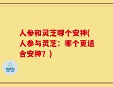 人参和灵芝哪个安神(人参与灵芝：哪个更适合安神？)
