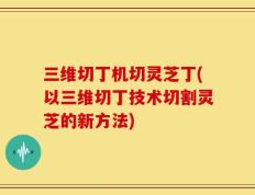 三维切丁机切灵芝丁(以三维切丁技术切割灵芝的新方法)