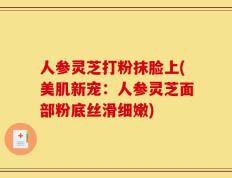 人参灵芝打粉抹脸上(美肌新宠：人参灵芝面部粉底丝滑细嫩)