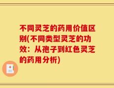 不同灵芝的药用价值区别(不同类型灵芝的功效：从孢子到红色灵芝的药用分析)