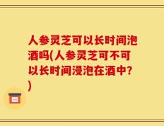 人参灵芝可以长时间泡酒吗(人参灵芝可不可以长时间浸泡在酒中？)
