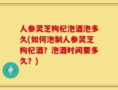 人参灵芝枸杞泡酒泡多久(如何泡制人参灵芝枸杞酒？泡酒时间要多久？)