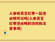 人参和灵芝红枣一起泡水喝可以吗(人参灵芝红枣泡水喝的功效和注意事项)