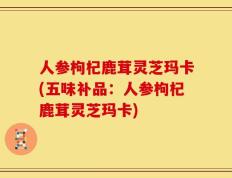 人参枸杞鹿茸灵芝玛卡(五味补品：人参枸杞鹿茸灵芝玛卡)