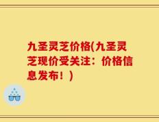 九圣灵芝价格(九圣灵芝现价受关注：价格信息发布！)
