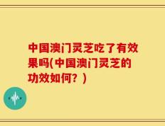 中国澳门灵芝吃了有效果吗(中国澳门灵芝的功效如何？)