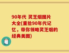 90年代 灵芝烟图片大全(重拾90年代记忆，带你领略灵芝烟的经典美图)