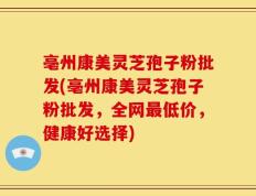 亳州康美灵芝孢子粉批发(亳州康美灵芝孢子粉批发，全网最低价，健康好选择)