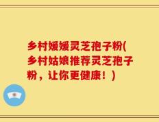 乡村媛媛灵芝孢子粉(乡村姑娘推荐灵芝孢子粉，让你更健康！)