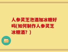 人参灵芝泡酒加冰糖好吗(如何制作人参灵芝冰糖酒？)