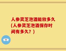 人参灵芝泡酒能放多久(人参灵芝泡酒保存时间有多久？)