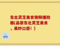 东北灵芝美食视频播放器(品尝东北灵芝美食，美妙口感！)