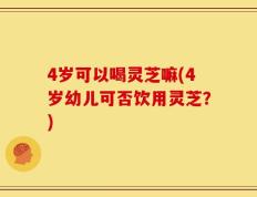 4岁可以喝灵芝嘛(4岁幼儿可否饮用灵芝？)