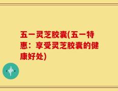 五一灵芝胶囊(五一特惠：享受灵芝胶囊的健康好处)