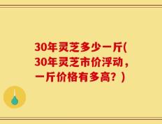 30年灵芝多少一斤(30年灵芝市价浮动，一斤价格有多高？)
