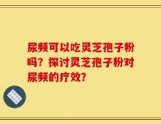 尿频可以吃灵芝孢子粉吗？探讨灵芝孢子粉对尿频的疗效？