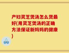 产妇灵芝煲汤怎么煲最好(用灵芝煲汤的正确方法保证新妈妈的健康)