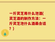 一斤灵芝用什么泡酒(灵芝酒的制作方法：一斤灵芝泡什么酒最合适？)