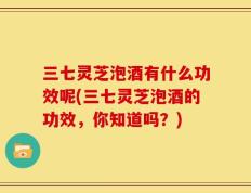 三七灵芝泡酒有什么功效呢(三七灵芝泡酒的功效，你知道吗？)