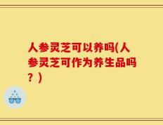 人参灵芝可以养吗(人参灵芝可作为养生品吗？)