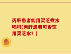 丙肝患者能用灵芝煮水喝吗(丙肝患者可否饮用灵芝水？)
