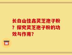 长白山佳鑫灵芝孢子粉？探究灵芝孢子粉的功效与作用？