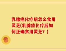 乳腺癌化疗后怎么食用灵芝(乳腺癌化疗后如何正确食用灵芝？)