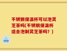 不锈钢保温杯可以泡灵芝茶吗(不锈钢保温杯适合泡制灵芝茶吗？)