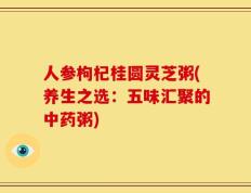 人参枸杞桂圆灵芝粥(养生之选：五味汇聚的中药粥)