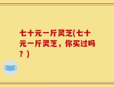 七十元一斤灵芝(七十元一斤灵芝，你买过吗？)