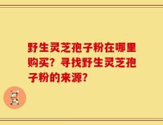 野生灵芝孢子粉在哪里购买？寻找野生灵芝孢子粉的来源？