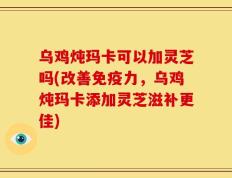 乌鸡炖玛卡可以加灵芝吗(改善免疫力，乌鸡炖玛卡添加灵芝滋补更佳)