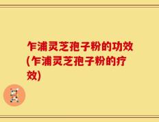 乍浦灵芝孢子粉的功效(乍浦灵芝孢子粉的疗效)