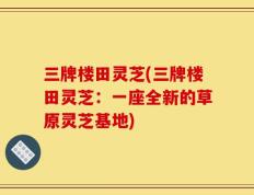 三牌楼田灵芝(三牌楼田灵芝：一座全新的草原灵芝基地)