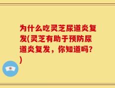 为什么吃灵芝尿道炎复发(灵芝有助于预防尿道炎复发，你知道吗？)