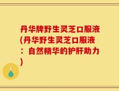 丹华牌野生灵芝口服液(丹华野生灵芝口服液：自然精华的护肝助力)